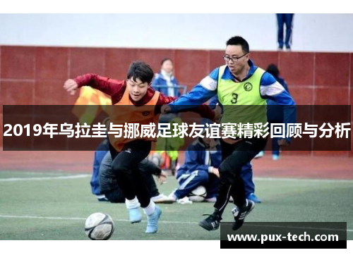 2019年乌拉圭与挪威足球友谊赛精彩回顾与分析